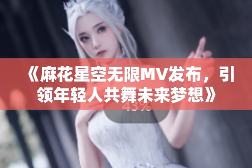 《麻花星空无限MV发布，引领年轻人共舞未来梦想》