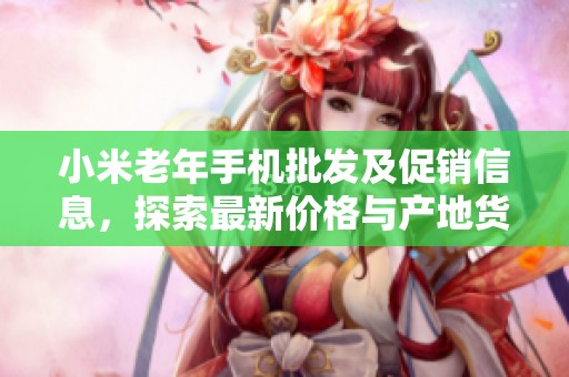 小米老年手机批发及促销信息，探索最新价格与产地货源详情