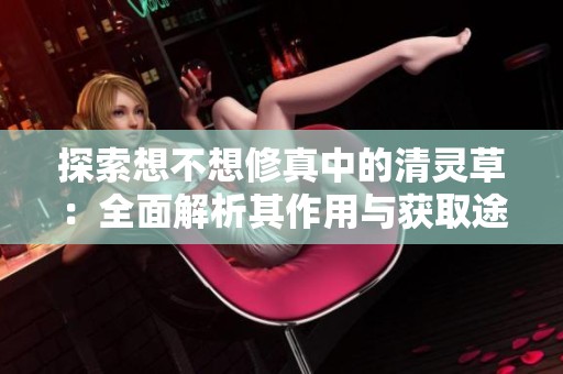 探索想不想修真中的清灵草：全面解析其作用与获取途径攻略