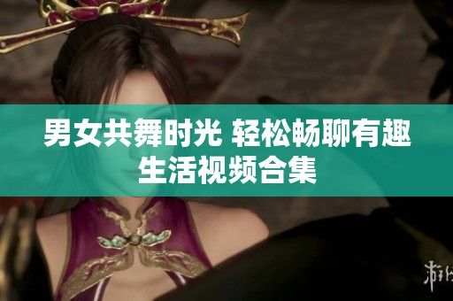 男女共舞时光 轻松畅聊有趣生活视频合集