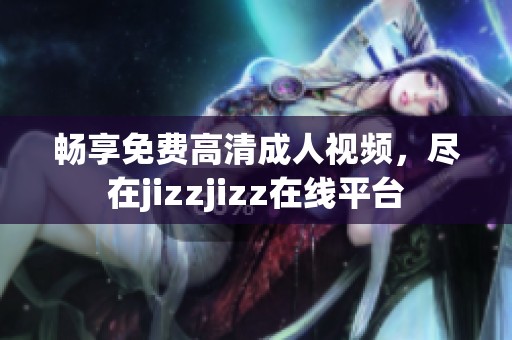 畅享免费高清成人视频，尽在jizzjizz在线平台