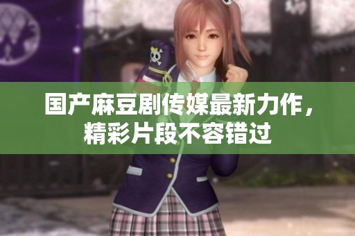 国产麻豆剧传媒最新力作，精彩片段不容错过