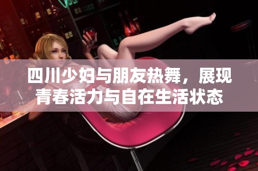 四川少妇与朋友热舞，展现青春活力与自在生活状态