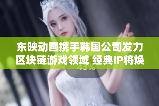 东映动画携手韩国公司发力区块链游戏领域 经典IP将焕发新生机