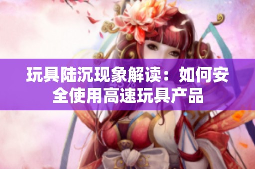 玩具陆沉现象解读：如何安全使用高速玩具产品
