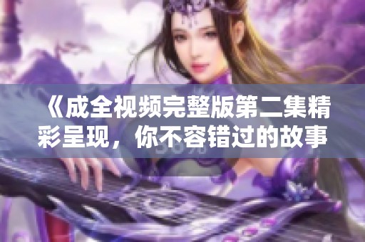 《成全视频完整版第二集精彩呈现，你不容错过的故事》