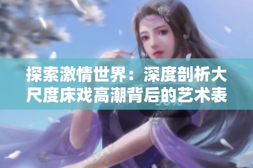 探索激情世界：深度剖析大尺度床戏高潮背后的艺术表现