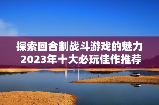 探索回合制战斗游戏的魅力 2023年十大必玩佳作推荐与排行榜解析