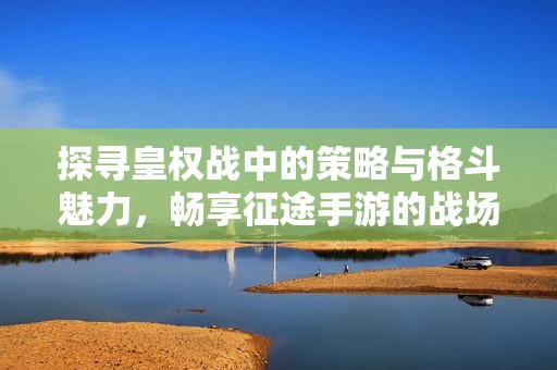 探寻皇权战中的策略与格斗魅力，畅享征途手游的战场全面体验