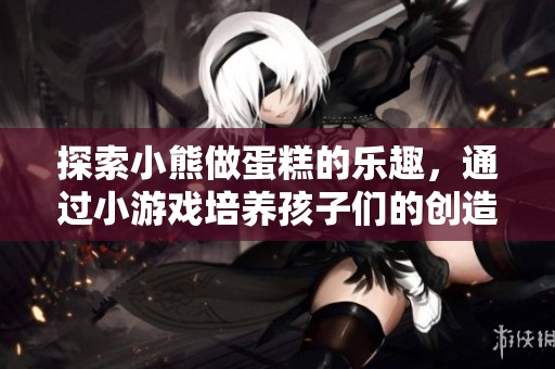 探索小熊做蛋糕的乐趣，通过小游戏培养孩子们的创造力和动手能力的教案设计