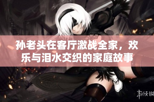 孙老头在客厅激战全家，欢乐与泪水交织的家庭故事
