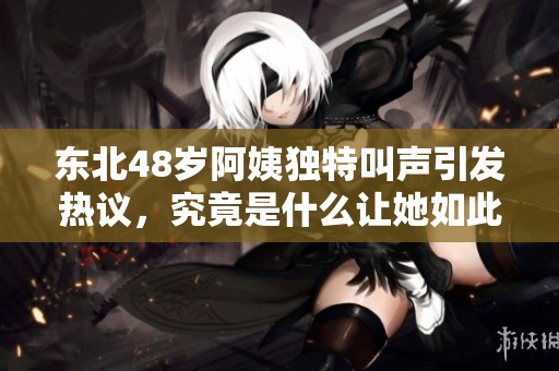 东北48岁阿姨独特叫声引发热议，究竟是什么让她如此特别