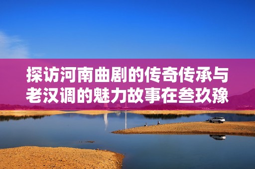 探访河南曲剧的传奇传承与老汉调的魅力故事在叁玖豫后台娓娓道来