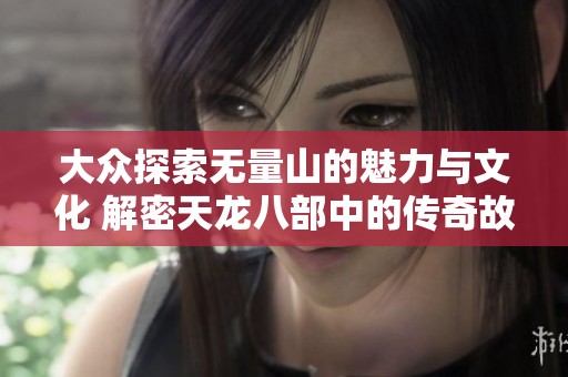 大众探索无量山的魅力与文化 解密天龙八部中的传奇故事与历史渊源