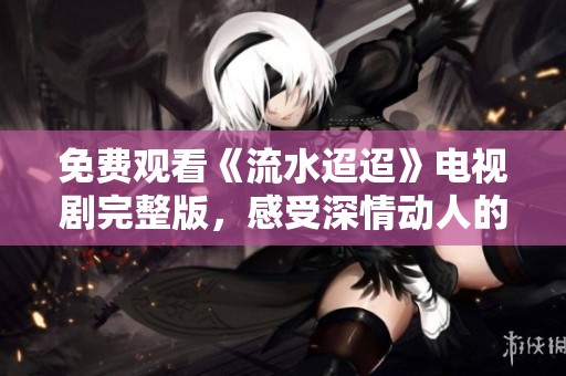 免费观看《流水迢迢》电视剧完整版，感受深情动人的故事魅力