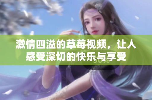 激情四溢的草莓视频，让人感受深切的快乐与享受