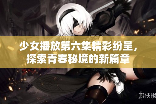 少女播放第六集精彩纷呈，探索青春秘境的新篇章