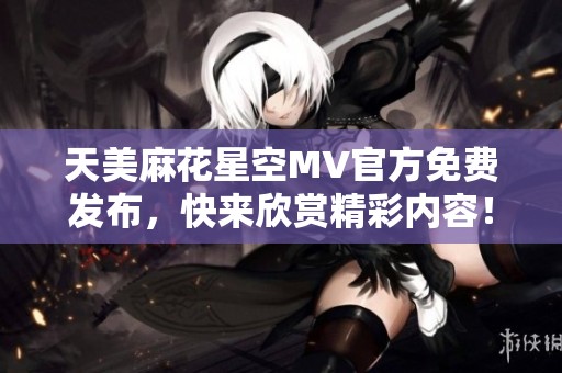 天美麻花星空MV官方免费发布，快来欣赏精彩内容！