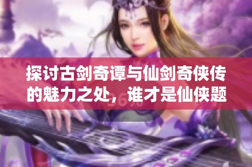 探讨古剑奇谭与仙剑奇侠传的魅力之处，谁才是仙侠题材的真正霸主呢