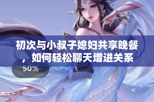 初次与小叔子媳妇共享晚餐，如何轻松聊天增进关系