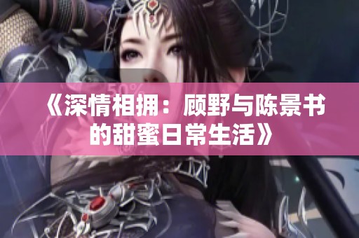 《深情相拥：顾野与陈景书的甜蜜日常生活》