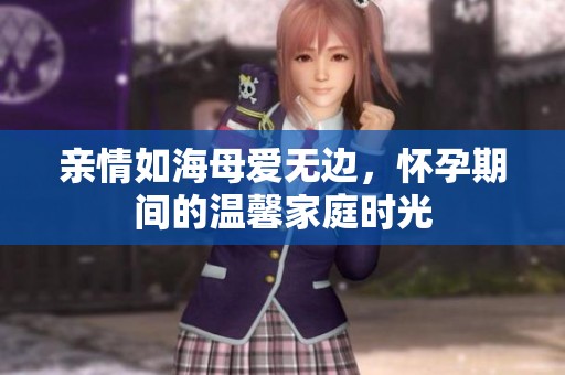 亲情如海母爱无边，怀孕期间的温馨家庭时光