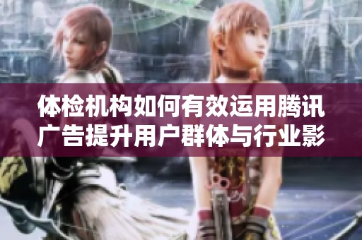 体检机构如何有效运用腾讯广告提升用户群体与行业影响力的详细攻略