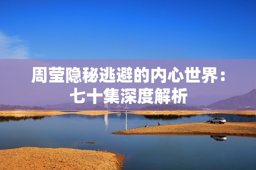 周莹隐秘逃避的内心世界：七十集深度解析