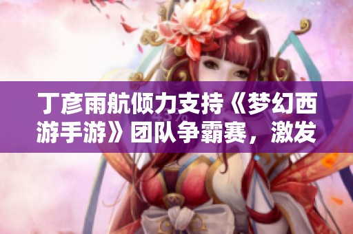 丁彦雨航倾力支持《梦幻西游手游》团队争霸赛，激发玩家热情引领电竞热潮