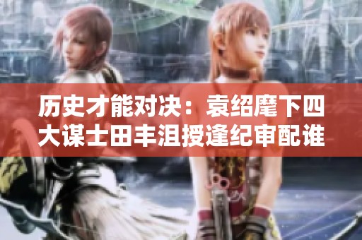 历史才能对决：袁绍麾下四大谋士田丰沮授逢纪审配谁更出色
