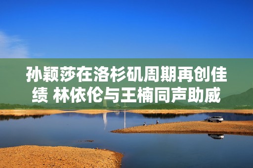 孙颖莎在洛杉矶周期再创佳绩 林依伦与王楠同声助威团结一心