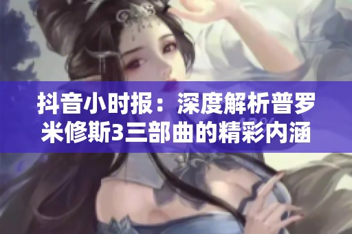 抖音小时报：深度解析普罗米修斯3三部曲的精彩内涵与社会影响