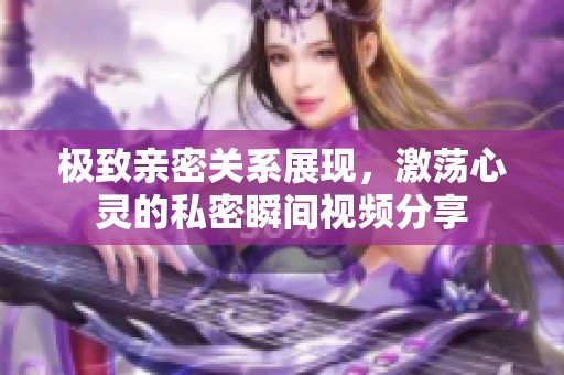 极致亲密关系展现，激荡心灵的私密瞬间视频分享