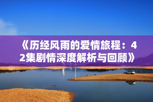 《历经风雨的爱情旅程：42集剧情深度解析与回顾》