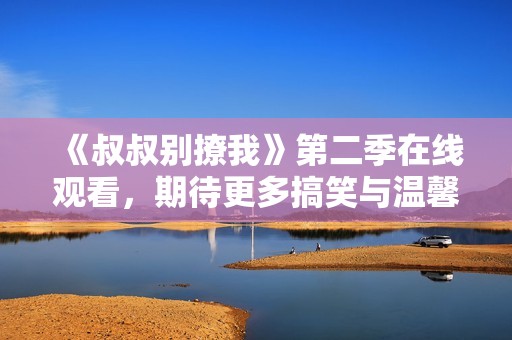 《叔叔别撩我》第二季在线观看，期待更多搞笑与温馨剧情