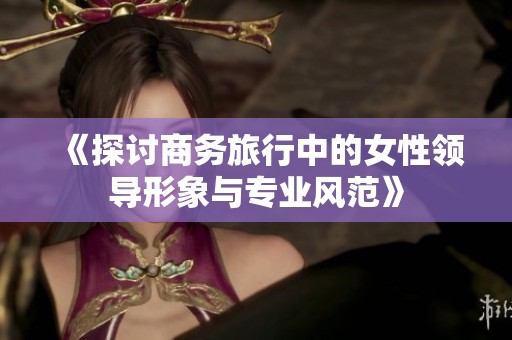 《探讨商务旅行中的女性领导形象与专业风范》