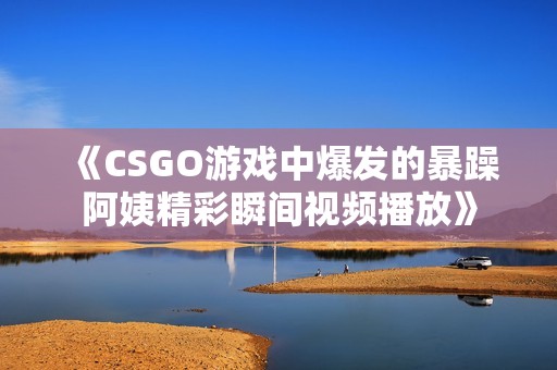 《CSGO游戏中爆发的暴躁阿姨精彩瞬间视频播放》