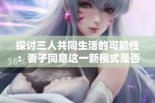 探讨三人共同生活的可能性：妻子同意这一新模式是否可行
