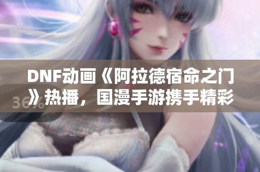 DNF动画《阿拉德宿命之门》热播，国漫手游携手精彩联动引发热议