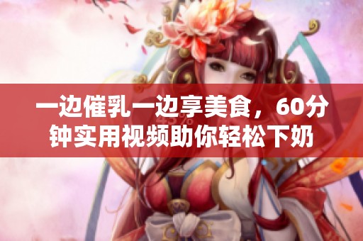 一边催乳一边享美食，60分钟实用视频助你轻松下奶