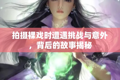 拍摄裸戏时遭遇挑战与意外，背后的故事揭秘
