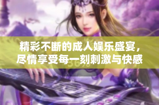 精彩不断的成人娱乐盛宴，尽情享受每一刻刺激与快感