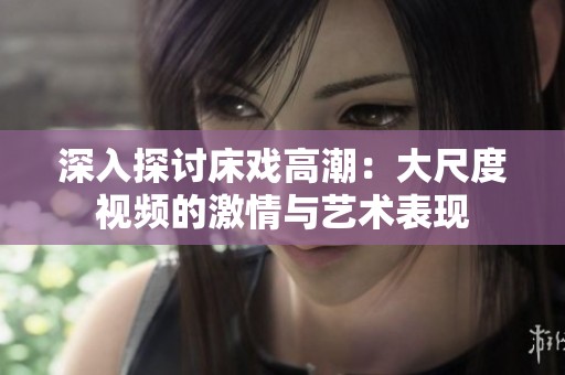 深入探讨床戏高潮：大尺度视频的激情与艺术表现