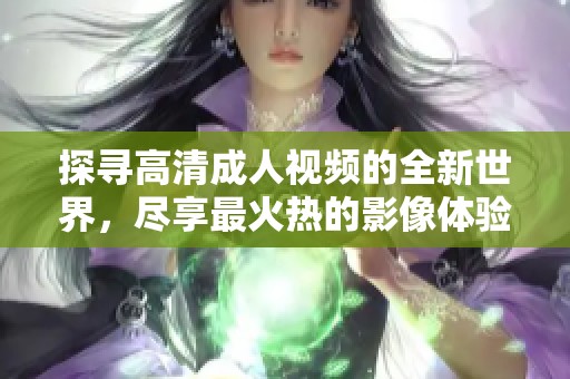 探寻高清成人视频的全新世界，尽享最火热的影像体验