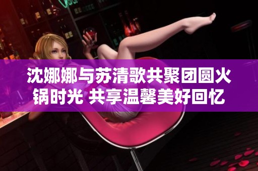 沈娜娜与苏清歌共聚团圆火锅时光 共享温馨美好回忆
