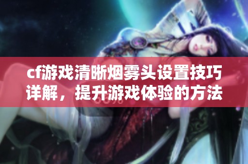 cf游戏清晰烟雾头设置技巧详解，提升游戏体验的方法