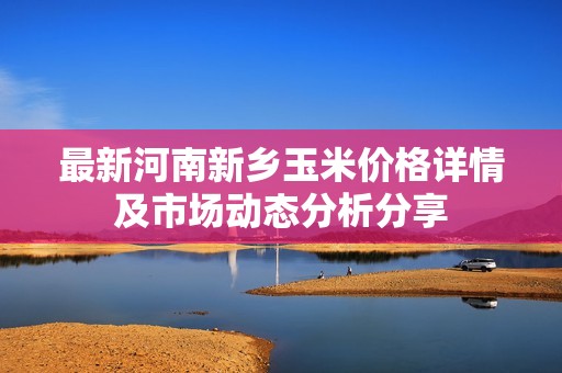 最新河南新乡玉米价格详情及市场动态分析分享
