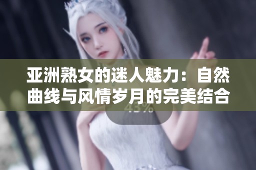 亚洲熟女的迷人魅力：自然曲线与风情岁月的完美结合