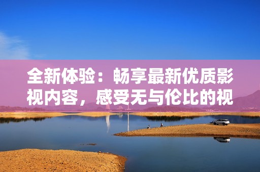 全新体验：畅享最新优质影视内容，感受无与伦比的视听盛宴