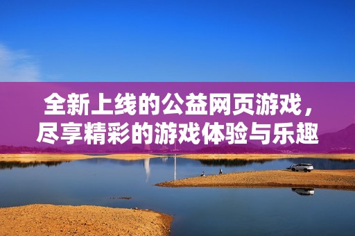 全新上线的公益网页游戏，尽享精彩的游戏体验与乐趣!